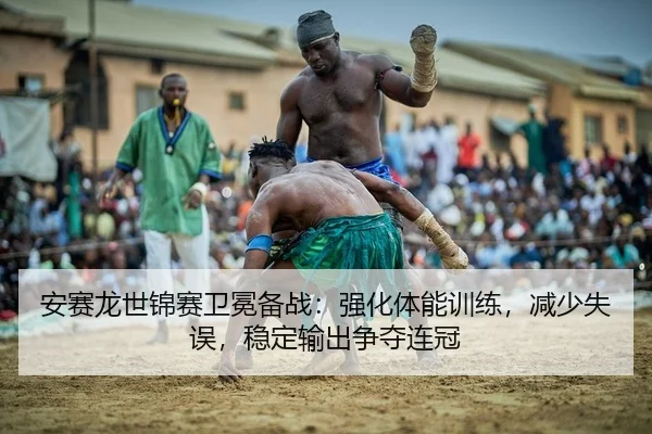 安赛龙世锦赛卫冕备战：强化体能训练，减少失误，稳定输出争夺连冠